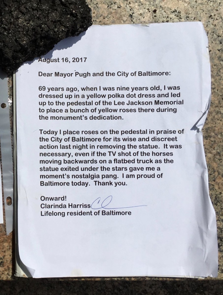 Letter left on the empty pedestal of the Lee Jackson Memorial in Baltimore, August 16, 2017. It reads: Dear Mayor Pugh and the City of Baltimore: 69 years ago, when I was nine years old, I was dressed up in a yellow polka dot dress and led up to the pedestal of the Lee Jackson Memorial to place a bunch of yellow roses there during the monument's dedication. Today I place roses on teh pedestal in praise of the City of Baltimore for its wise and discreet action last night in removing the statue. It was necessary, even if the TV shot of the horses moving backwards on a flatbed truck as the statue exited under the stars gave me a moment's nostalgia pang. I am proud of Baltimore today. Thank you. Onward! Clarinda Harriss, Lifelong resident of Baltimore