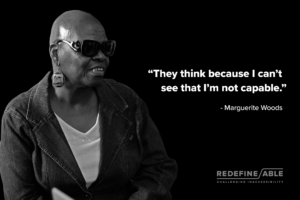 A black and white photo of Marguerite Woods, an individual who became completely blind as an adult. She is looking to the right in the photo, which shows her upper torso. She appears to be sitting, but a chair is not in the image. She is wearing a dark denim jacket over a white shirt, large circular earrings with metal embellishments and dark sunglasses. She is bald and her mouth is slightly open as if about to speak. The background is black. Her image is on the left-half of the photo. On the right-half is a text that reads, " 'They think because I can't see that I'm not capable.' – Marguerite Woods." Her story will be featured in the REDEFINE | ABLE: Challenging Inaccessibility Exhibit. The logotype for the exhibit is in the lower right-hand corner of the image.