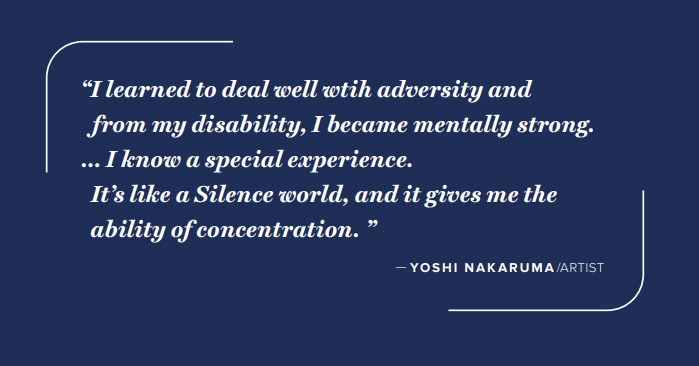 A decorative graphic with a quote in white type that reads, I learned to deal well with adversity, and from my disability, I became mentally strong. I know a special experience. It's like a Silence world, and it gives me the ability of concentration. --Yoshi Nakaruma, artist